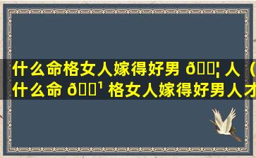 什么命格女人嫁得好男 🐦 人（什么命 🌹 格女人嫁得好男人才会幸福）